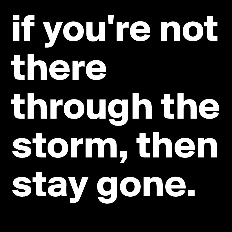 if you're not there through the storm, then stay gone. 
