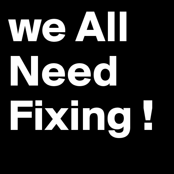 we All Need
Fixing !