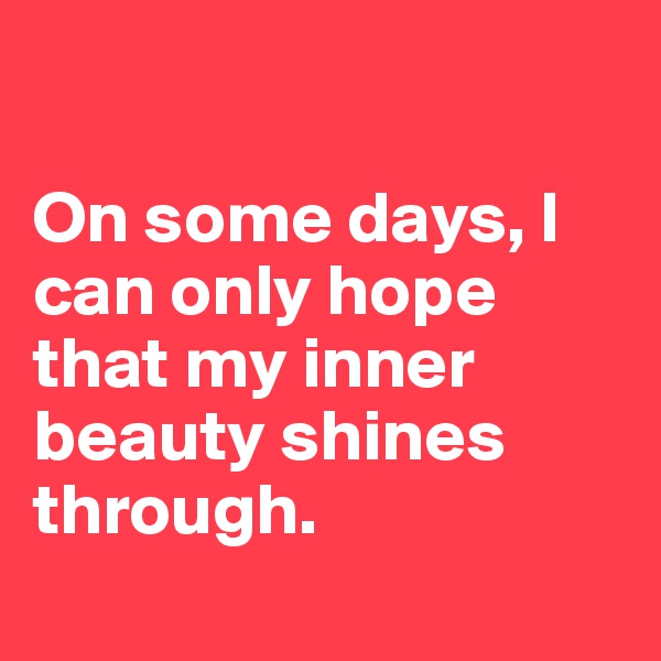 

On some days, I can only hope that my inner beauty shines through. 
