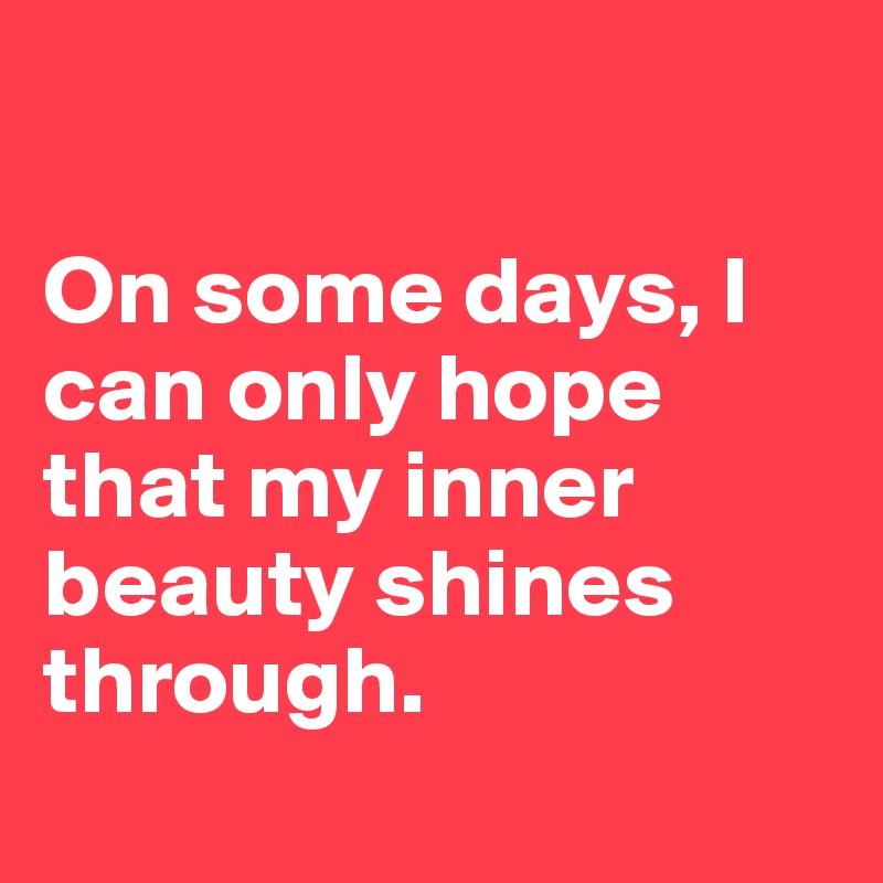 

On some days, I can only hope that my inner beauty shines through. 
