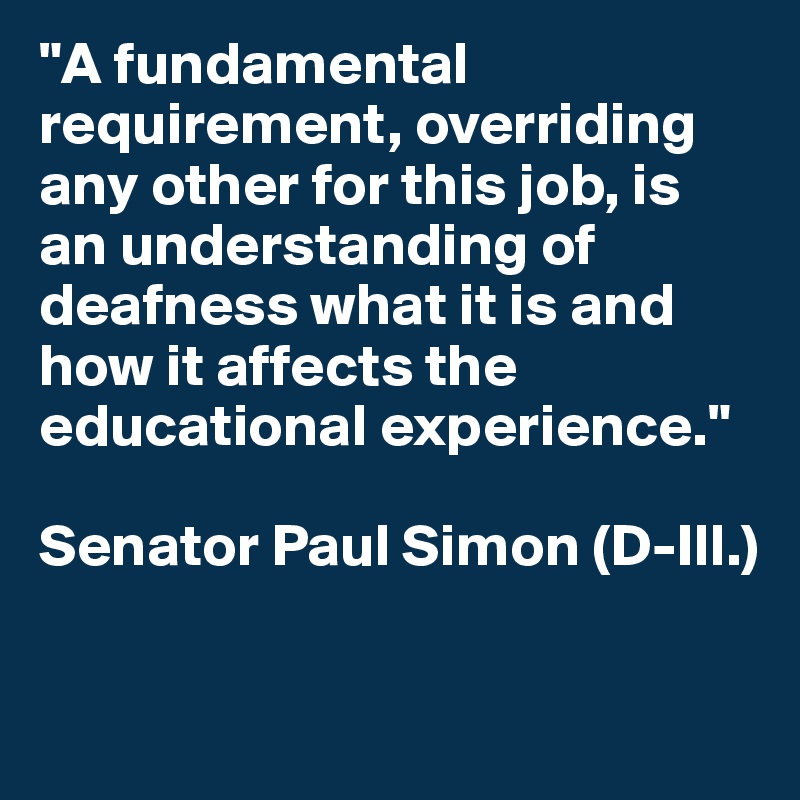 "A fundamental requirement, overriding any other for this job, is an understanding of deafness what it is and how it affects the educational experience."

Senator Paul Simon (D-Ill.)

