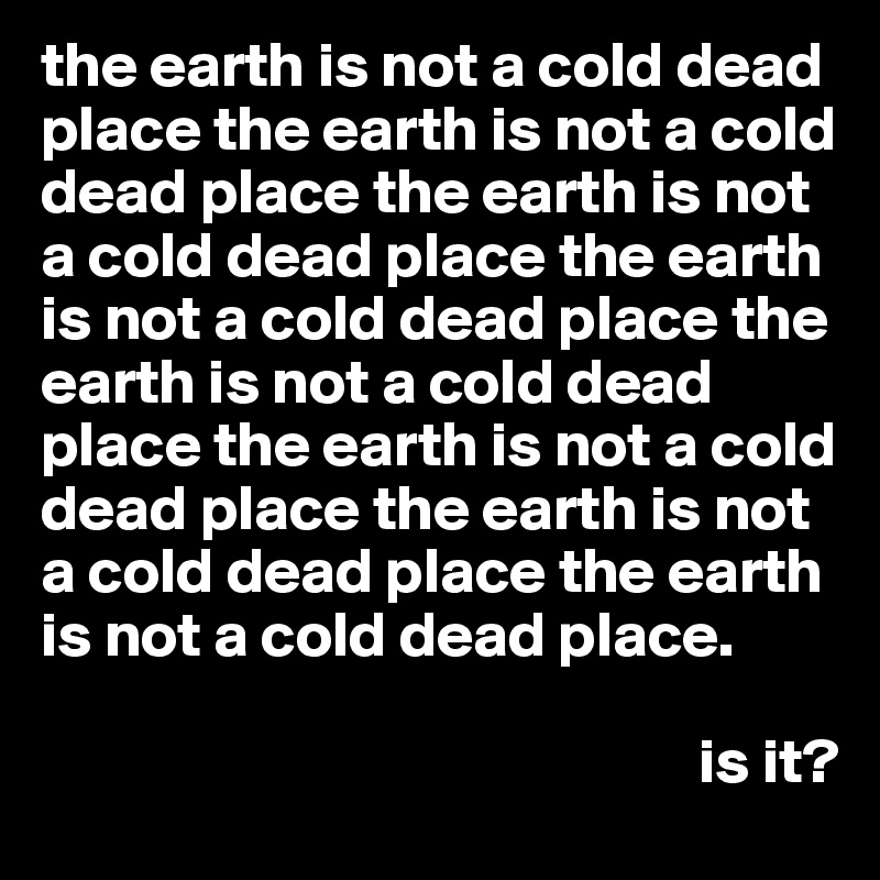 the earth is not a cold dead place the earth is not a cold dead place the earth is not a cold dead place the earth is not a cold dead place the earth is not a cold dead place the earth is not a cold dead place the earth is not a cold dead place the earth is not a cold dead place.

                                                    is it?