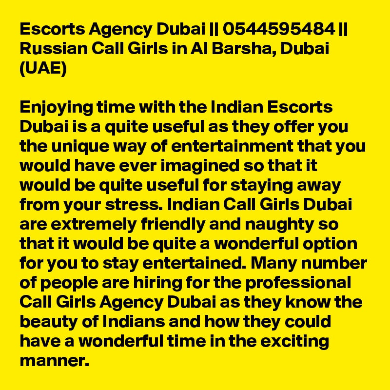 Escorts Agency Dubai || 0544595484 || Russian Call Girls in Al Barsha, Dubai (UAE)

Enjoying time with the Indian Escorts Dubai is a quite useful as they offer you the unique way of entertainment that you would have ever imagined so that it would be quite useful for staying away from your stress. Indian Call Girls Dubai are extremely friendly and naughty so that it would be quite a wonderful option for you to stay entertained. Many number of people are hiring for the professional Call Girls Agency Dubai as they know the beauty of Indians and how they could have a wonderful time in the exciting manner.