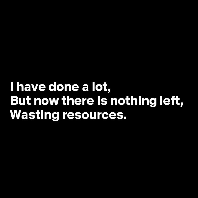 




I have done a lot,
But now there is nothing left,
Wasting resources.



