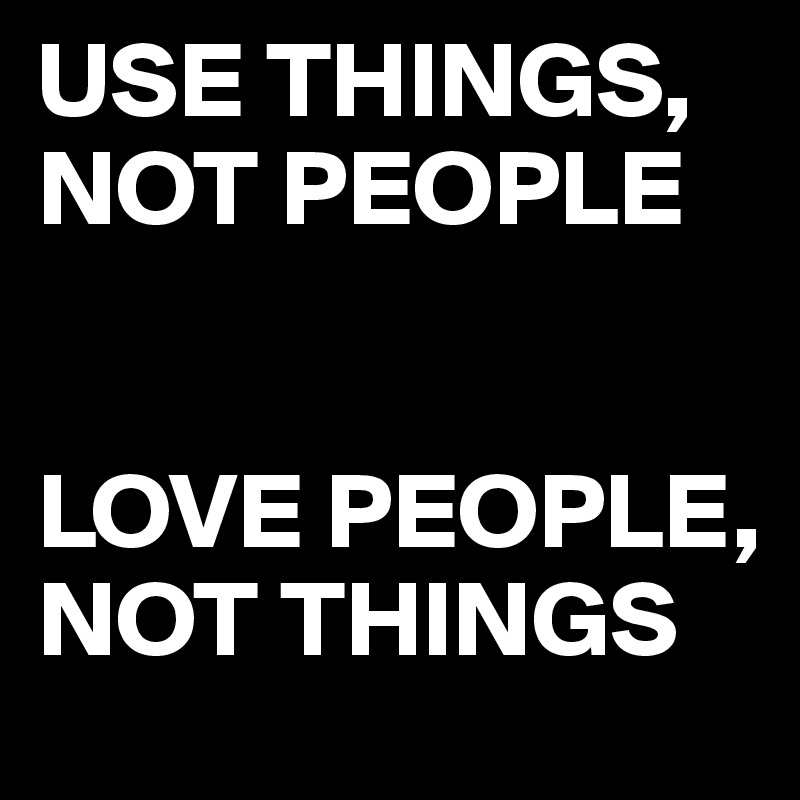 USE THINGS, NOT PEOPLE 


LOVE PEOPLE, NOT THINGS