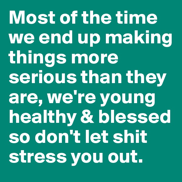Most of the time we end up making things more serious than they are, we're young healthy & blessed so don't let shit stress you out.