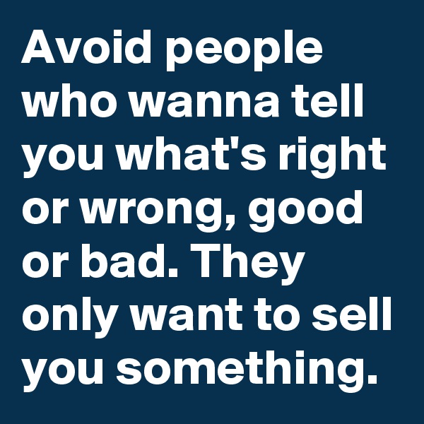 Avoid people who wanna tell you what's right or wrong, good or bad. They only want to sell you something.