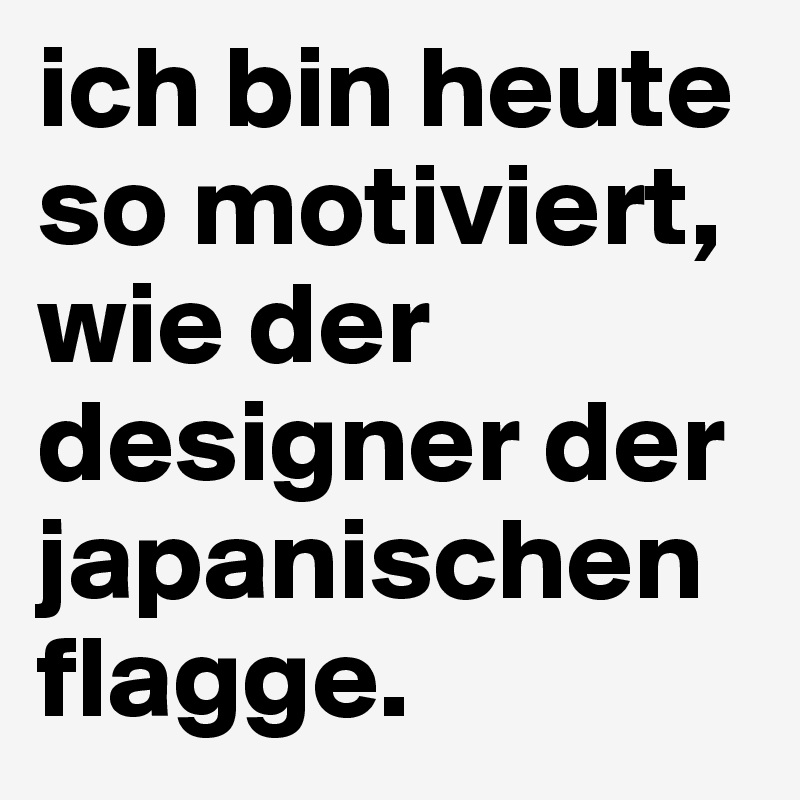 ich bin heute so motiviert, wie der designer der japanischen flagge.
