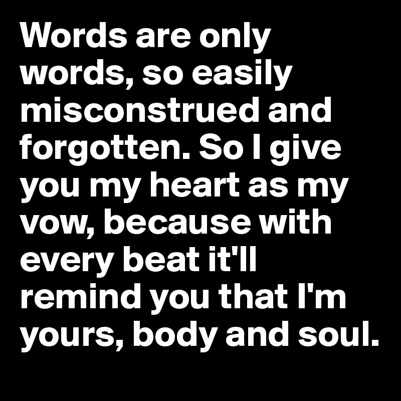 Words are only words, so easily misconstrued and forgotten. So I give you my heart as my vow, because with every beat it'll remind you that I'm yours, body and soul.