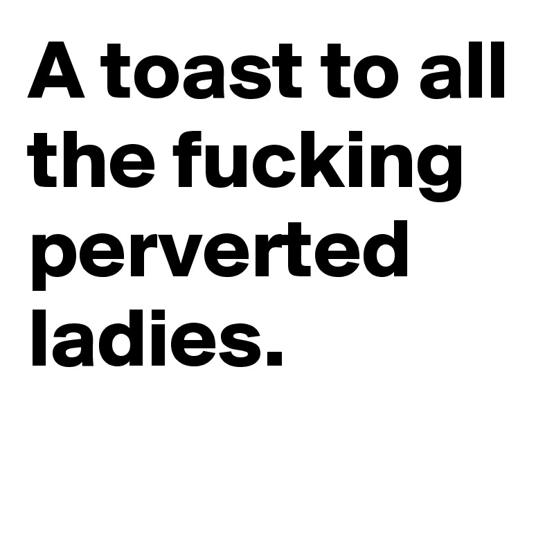 A toast to all the fucking perverted ladies. 
