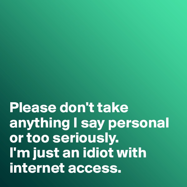 





Please don't take anything I say personal or too seriously. 
I'm just an idiot with internet access. 