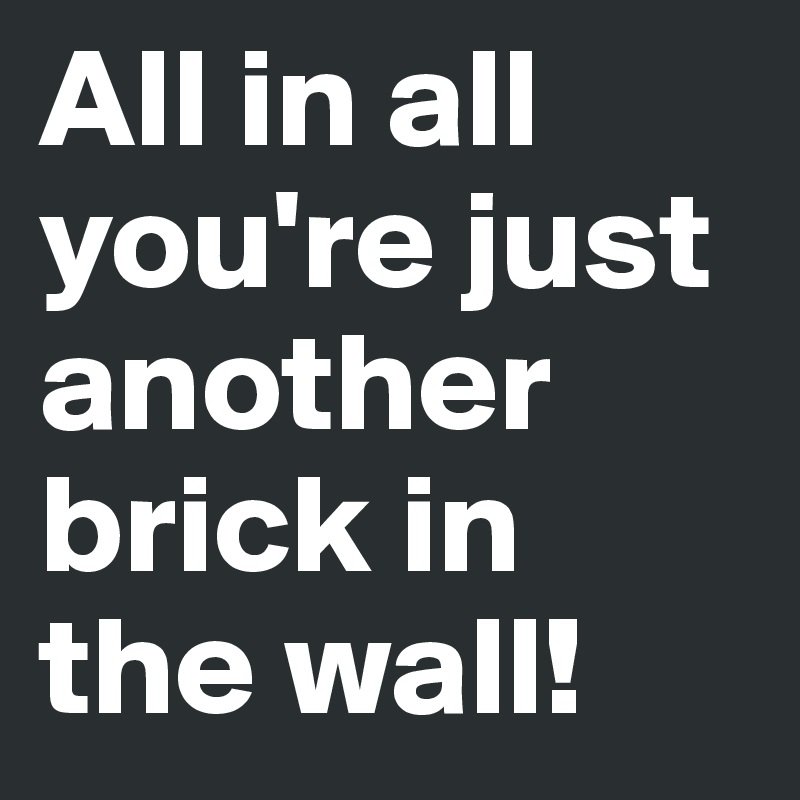 All in all you're just another brick in the wall!