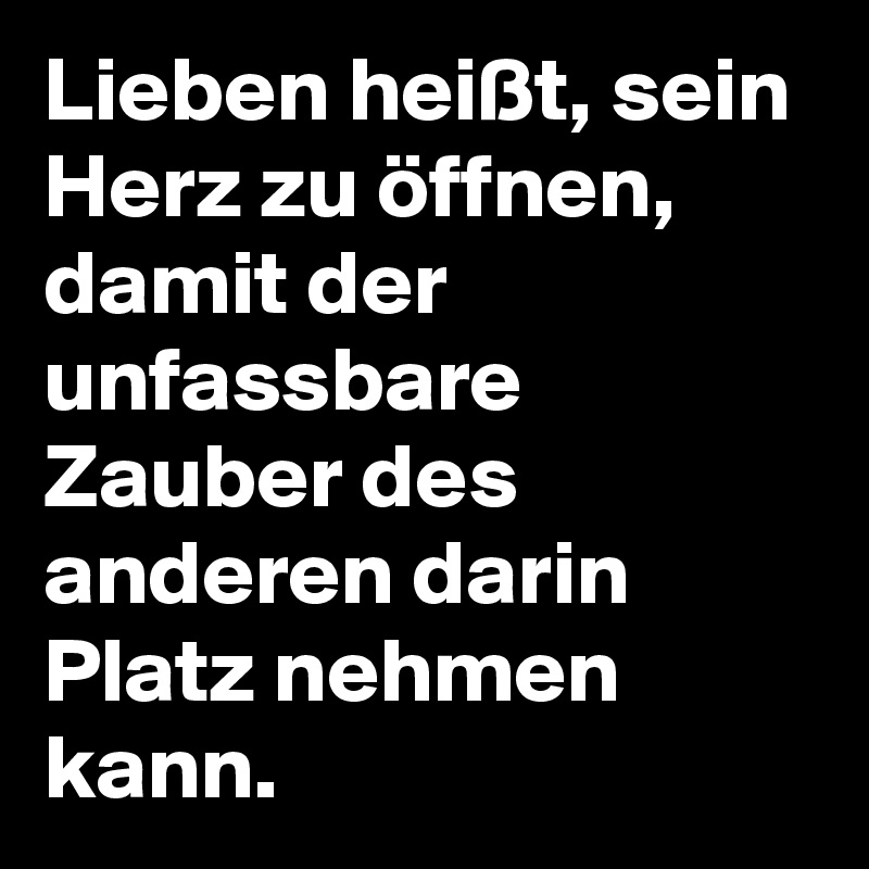 Lieben heißt, sein Herz zu öffnen, damit der unfassbare Zauber des anderen darin Platz nehmen kann.