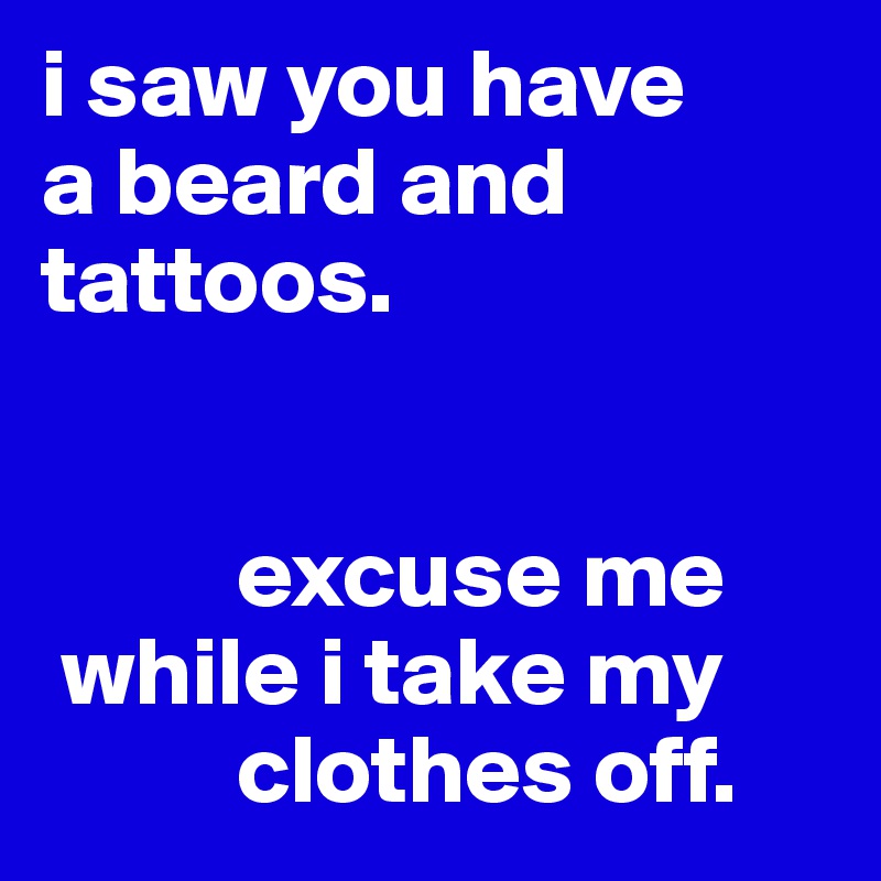 i saw you have
a beard and tattoos. 


          excuse me
 while i take my
          clothes off. 