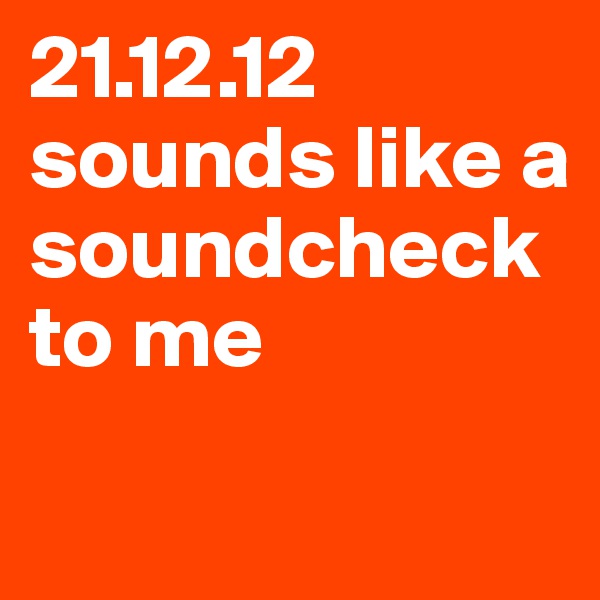 21.12.12 sounds like a soundcheck to me
