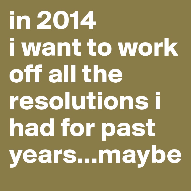 in 2014
i want to work off all the resolutions i had for past years...maybe