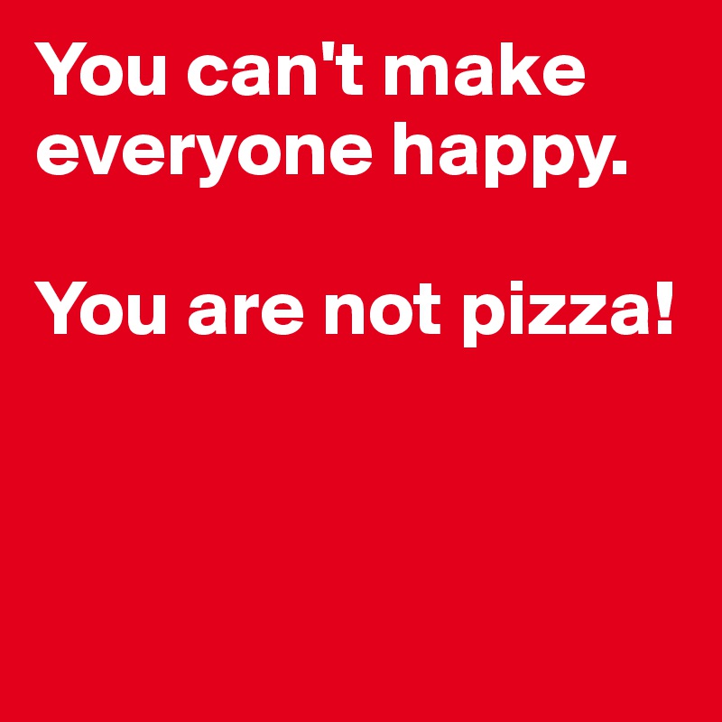You can't make everyone happy. 

You are not pizza!



