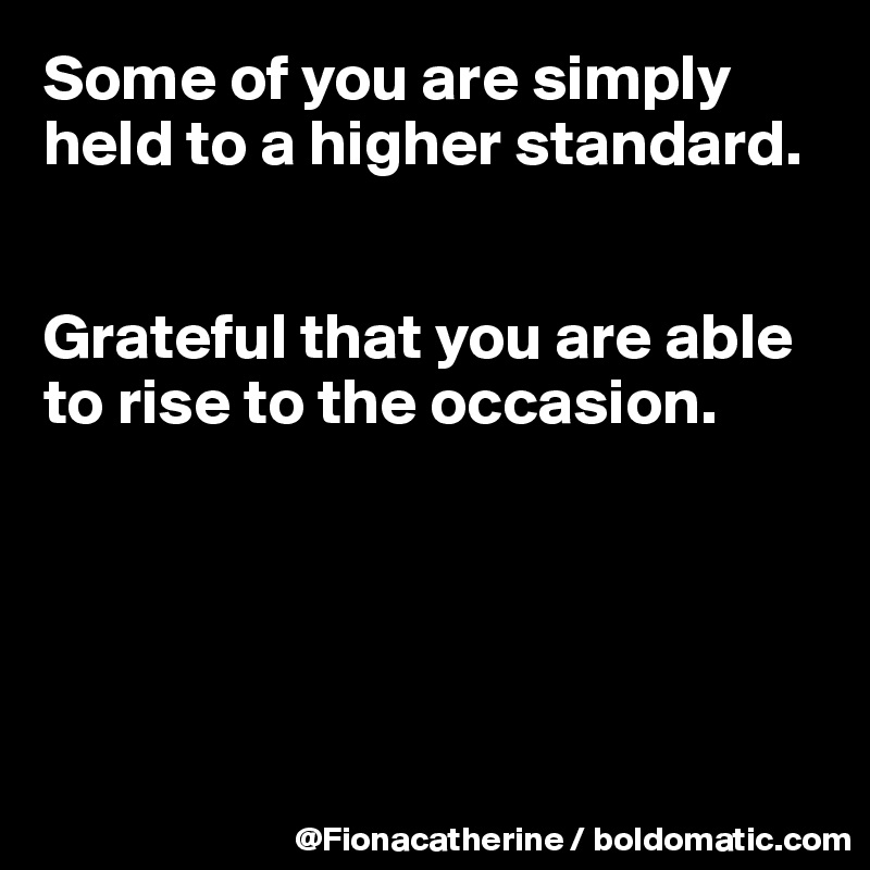 Some of you are simply
held to a higher standard.


Grateful that you are able
to rise to the occasion.





