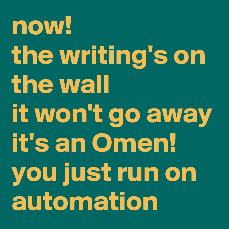 now!
the writing's on the wall
it won't go away
it's an Omen!
you just run on automation