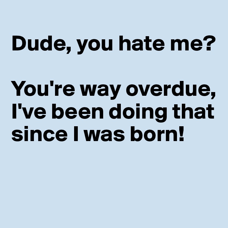 
Dude, you hate me? 

You're way overdue, I've been doing that since I was born!
