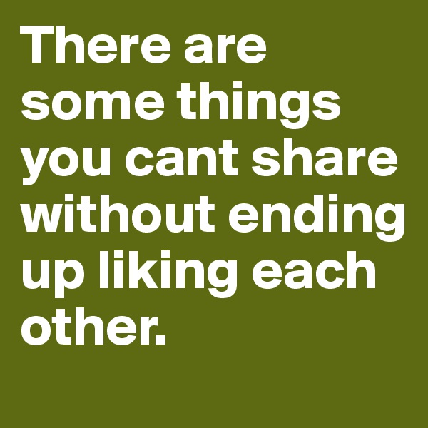 There are some things you cant share without ending up liking each other.