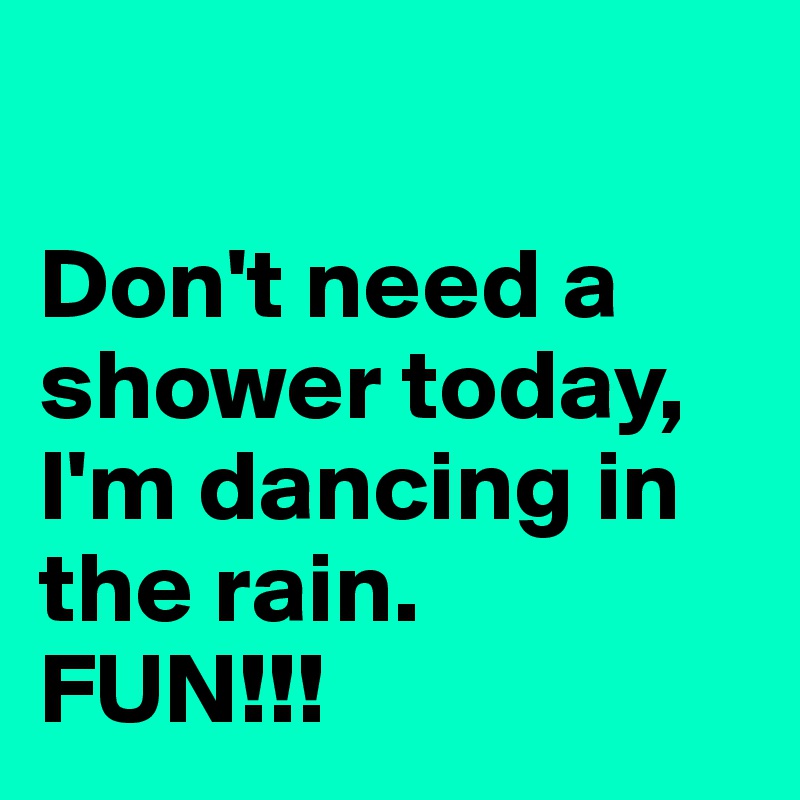 

Don't need a shower today, I'm dancing in the rain. 
FUN!!! 
