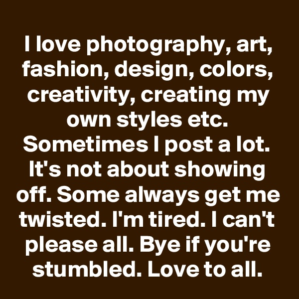 I love photography, art, fashion, design, colors, creativity, creating my own styles etc. Sometimes I post a lot. It's not about showing off. Some always get me twisted. I'm tired. I can't please all. Bye if you're stumbled. Love to all.