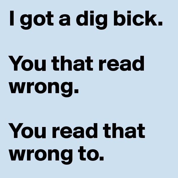 I got a dig bick.

You that read wrong.

You read that wrong to.