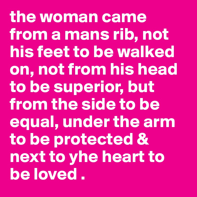 the woman came from a mans rib, not his feet to be walked on, not from his head to be superior, but from the side to be equal, under the arm to be protected & next to yhe heart to be loved .