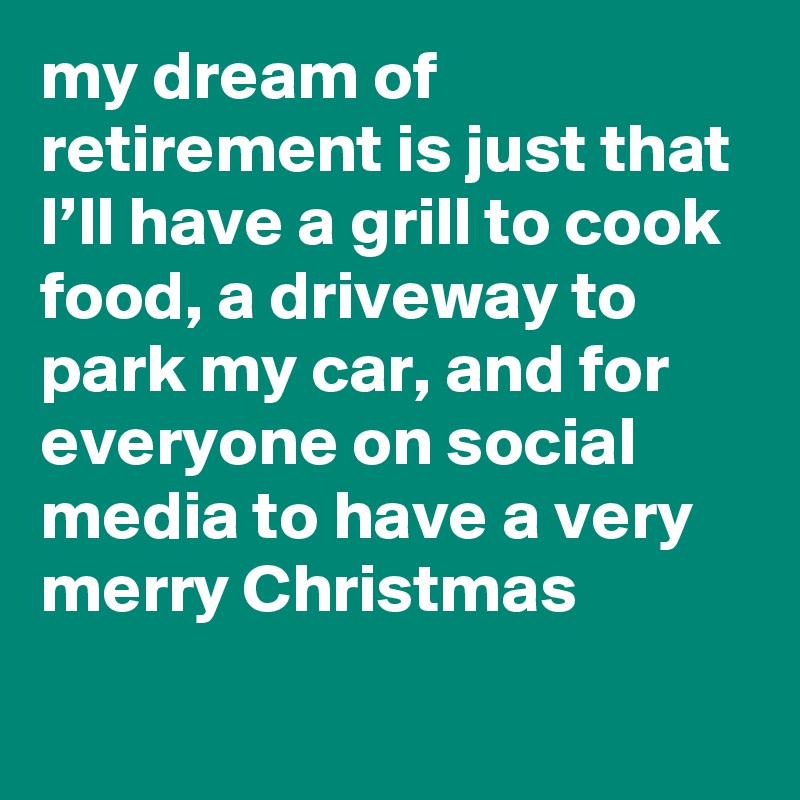 my dream of retirement is just that I’ll have a grill to cook food, a driveway to park my car, and for everyone on social media to have a very merry Christmas