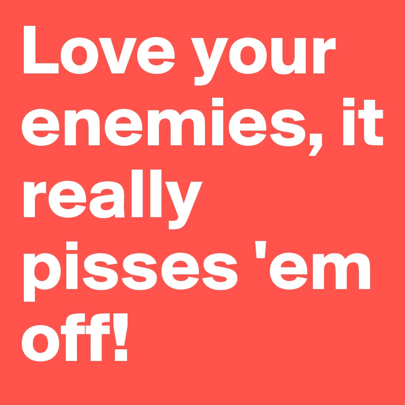 Love your enemies, it really pisses 'em off!