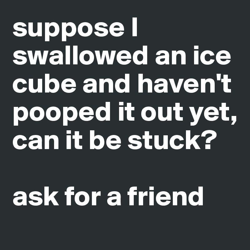 suppose I swallowed an ice cube and haven't pooped it out yet, can it be stuck?

ask for a friend