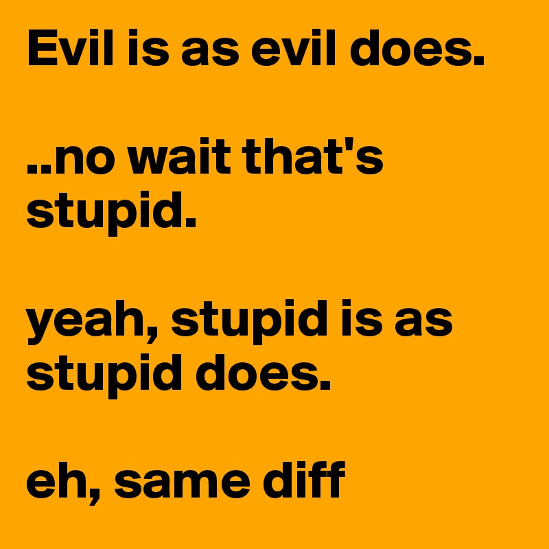 Evil is as evil does.

..no wait that's stupid.

yeah, stupid is as stupid does.

eh, same diff