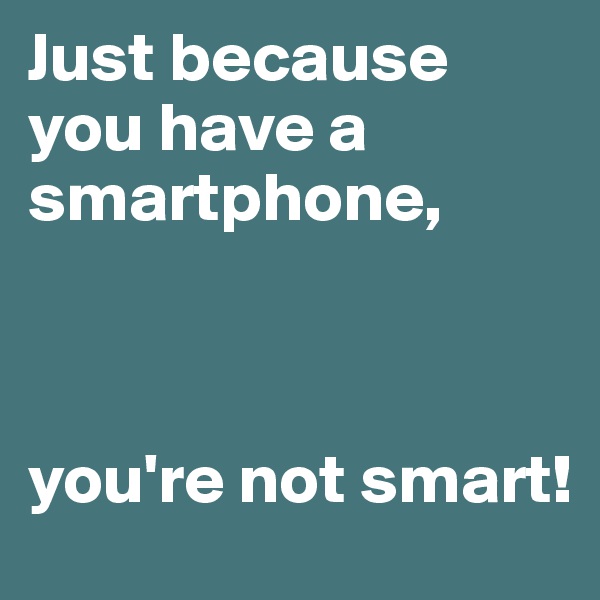 Just because you have a smartphone, 



you're not smart!
