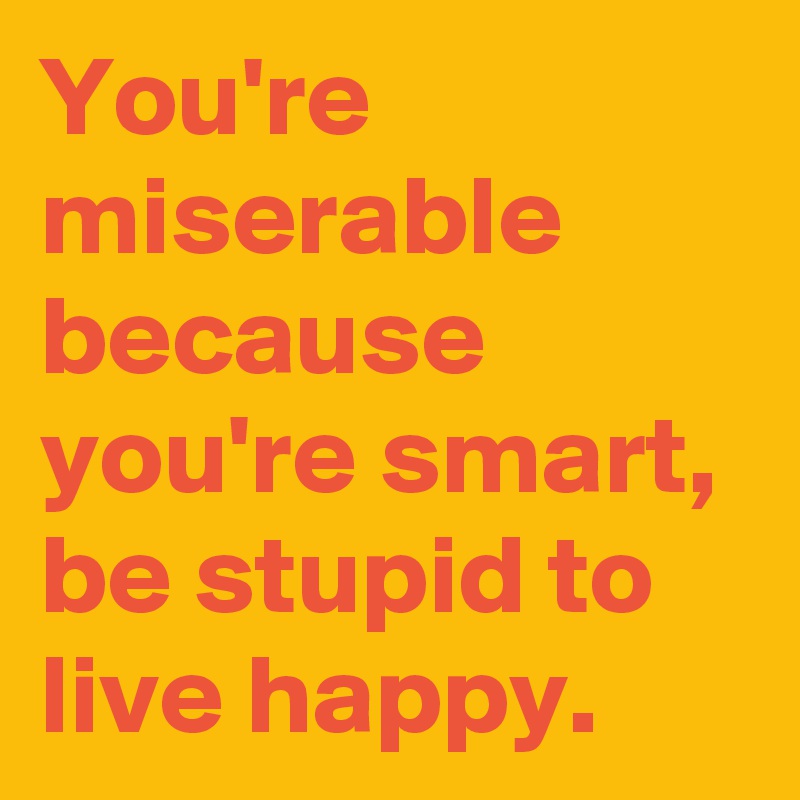 You're miserable because you're smart, be stupid to live happy.
