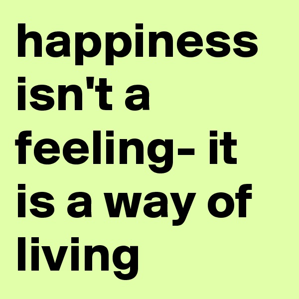 happiness isn't a feeling- it is a way of living