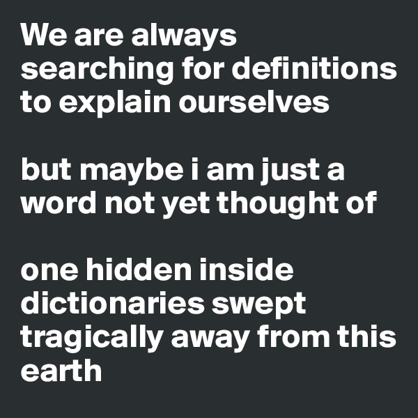 We are always searching for definitions to explain ourselves

but maybe i am just a word not yet thought of 

one hidden inside dictionaries swept tragically away from this earth