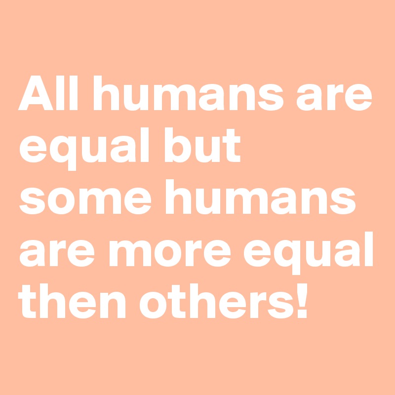 
All humans are equal but some humans are more equal then others!