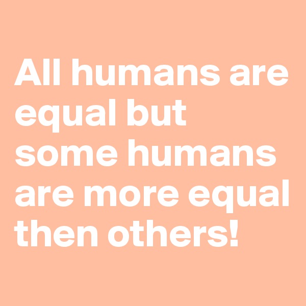 
All humans are equal but some humans are more equal then others!