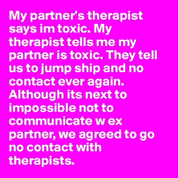My partner's therapist says im toxic. My therapist tells me my partner is toxic. They tell us to jump ship and no contact ever again. 
Although its next to impossible not to communicate w ex partner, we agreed to go no contact with therapists. 