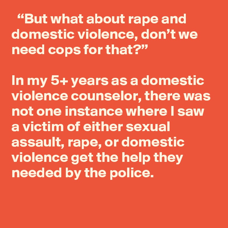   “But what about rape and domestic violence, don’t we need cops for that?”

In my 5+ years as a domestic violence counselor, there was not one instance where I saw a victim of either sexual assault, rape, or domestic violence get the help they needed by the police.
