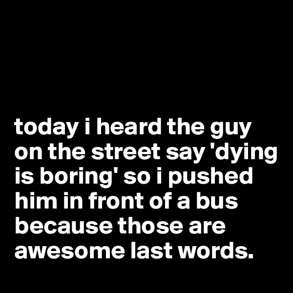 



today i heard the guy on the street say 'dying is boring' so i pushed him in front of a bus because those are awesome last words.