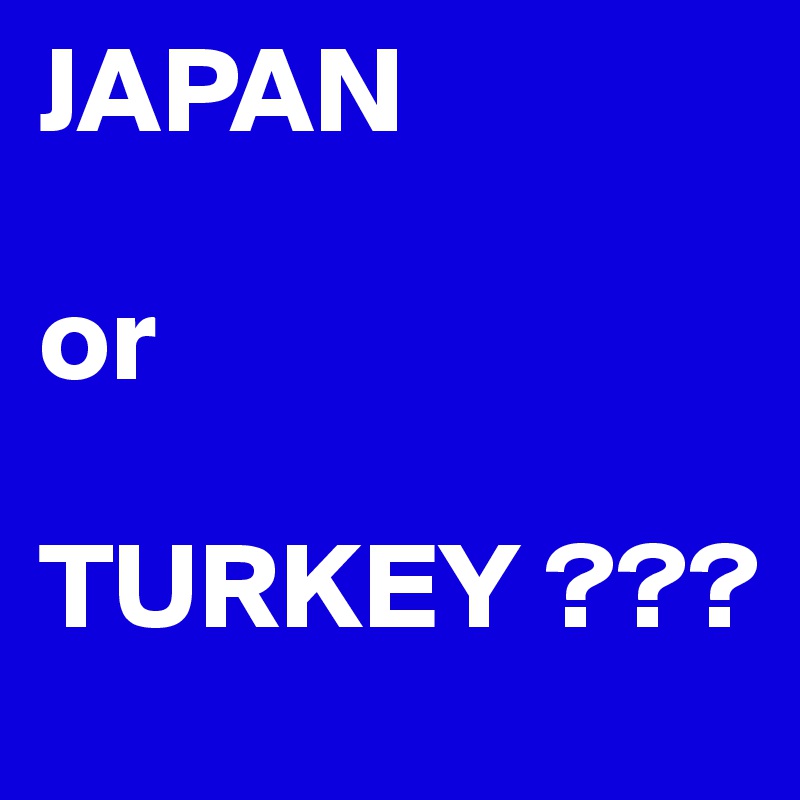 JAPAN 

or 

TURKEY ???