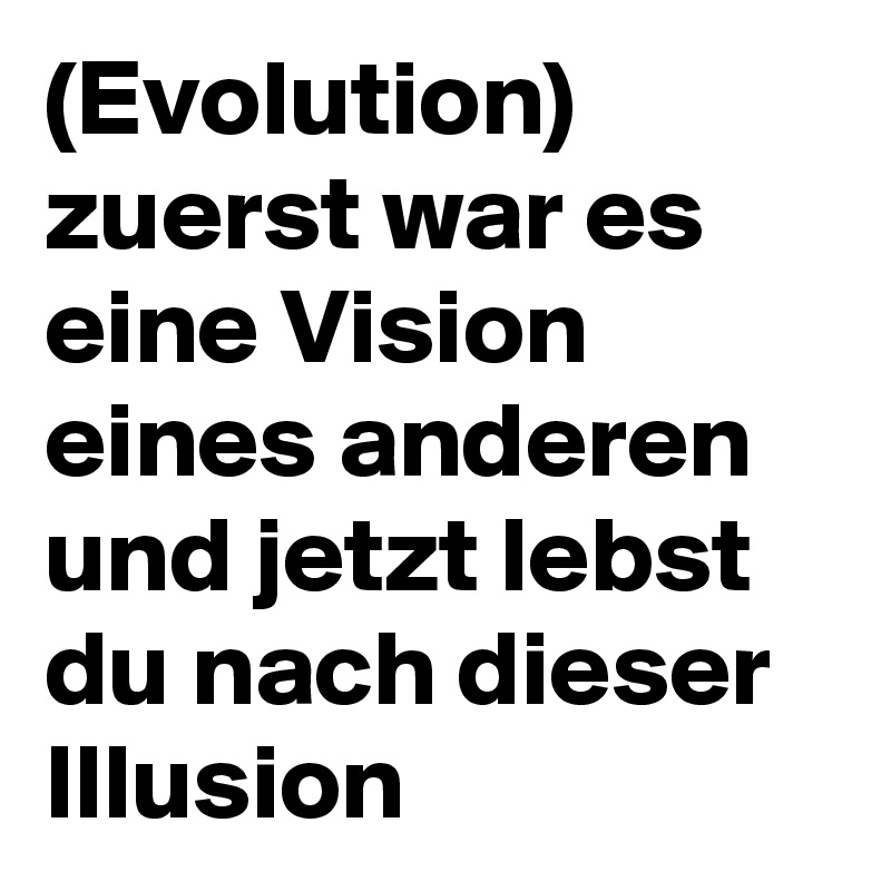 (Evolution)
zuerst war es eine Vision eines anderen und jetzt lebst du nach dieser Illusion