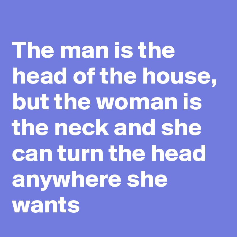 
The man is the head of the house, but the woman is the neck and she can turn the head anywhere she wants