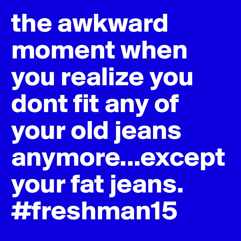 the awkward moment when you realize you dont fit any of your old jeans anymore...except your fat jeans. #freshman15