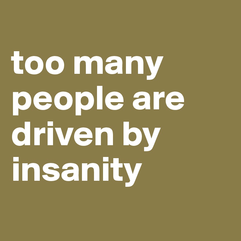 
too many people are
driven by
insanity
