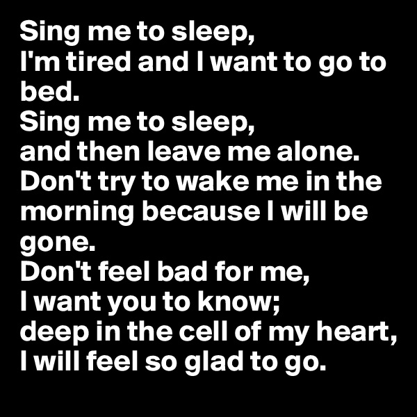 Sing me to sleep,
I'm tired and I want to go to bed.
Sing me to sleep,
and then leave me alone. Don't try to wake me in the morning because I will be gone.
Don't feel bad for me,
I want you to know;
deep in the cell of my heart,
I will feel so glad to go.