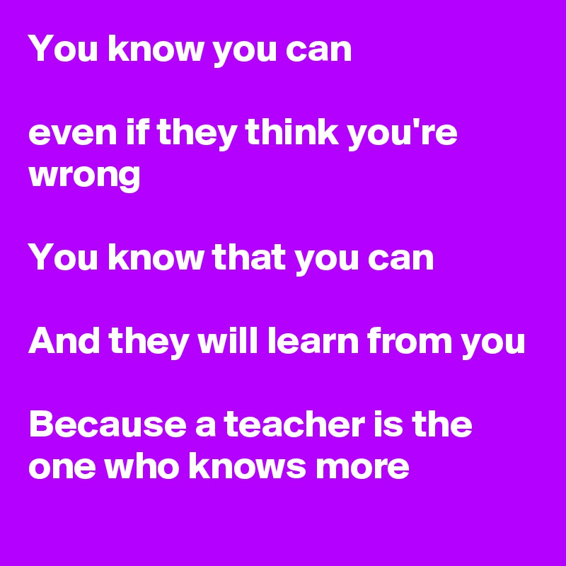You know you can

even if they think you're wrong

You know that you can

And they will learn from you

Because a teacher is the one who knows more