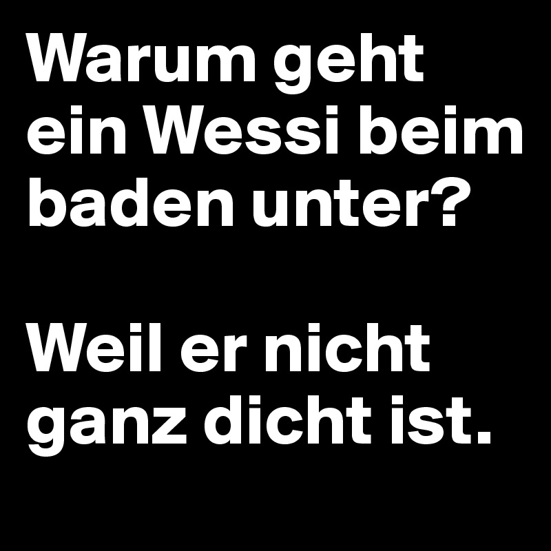 Warum geht ein Wessi beim baden unter?

Weil er nicht ganz dicht ist.